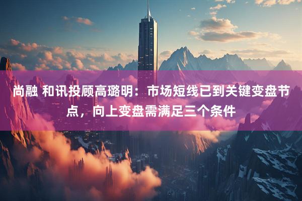尚融 和讯投顾高璐明：市场短线已到关键变盘节点，向上变盘需满足三个条件