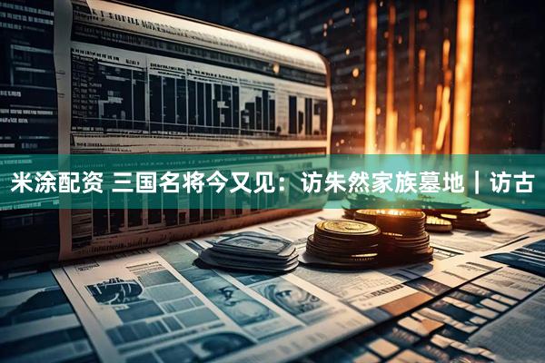 米涂配资 三国名将今又见：访朱然家族墓地｜访古