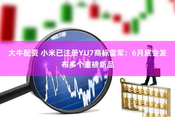 大牛配资 小米已注册YU7商标雷军：6月底会发布多个重磅新品