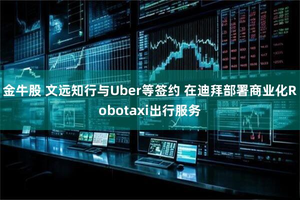 金牛股 文远知行与Uber等签约 在迪拜部署商业化Robotaxi出行服务