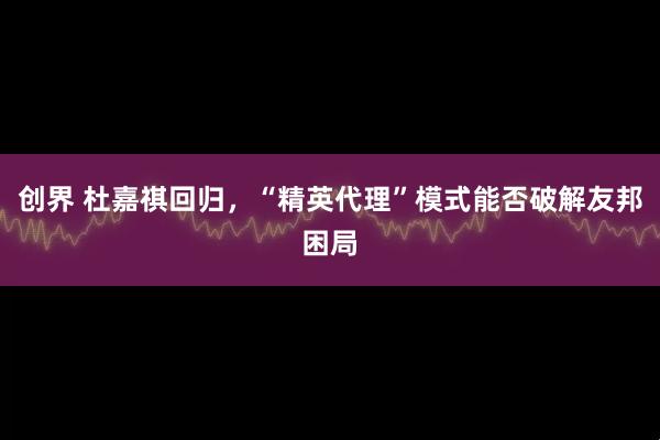 创界 杜嘉祺回归，“精英代理”模式能否破解友邦困局