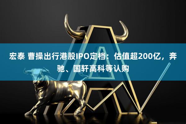 宏泰 曹操出行港股IPO定档：估值超200亿，奔驰、国轩高科等认购