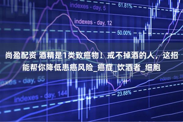 尚盈配资 酒精是1类致癌物！戒不掉酒的人，这招能帮你降低患癌风险_癌症_饮酒者_细胞