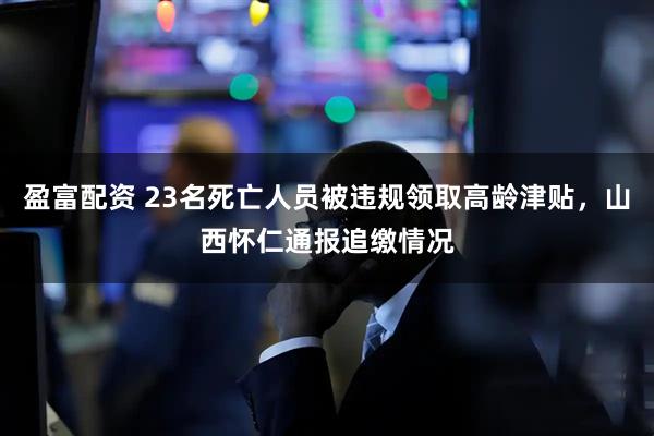盈富配资 23名死亡人员被违规领取高龄津贴，山西怀仁通报追缴情况