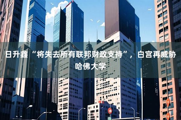 日升鑫 “将失去所有联邦财政支持”，白宫再威胁哈佛大学