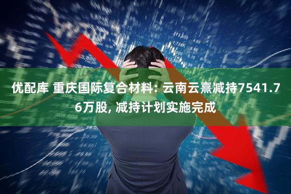 优配库 重庆国际复合材料: 云南云熹减持7541.76万股, 减持计划实施完成
