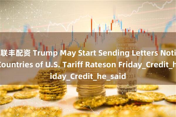 联丰配资 Trump May Start Sending Letters Notifying Countries of U.S. Tariff Rateson Friday_Credit_he_said