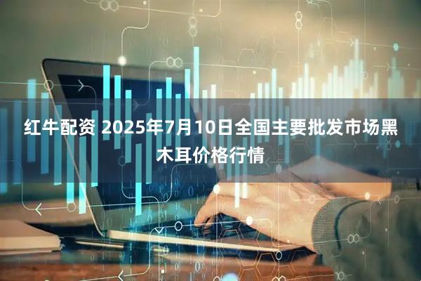 红牛配资 2025年7月10日全国主要批发市场黑木耳价格行情