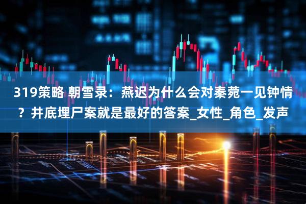 319策略 朝雪录：燕迟为什么会对秦菀一见钟情？井底埋尸案就是最好的答案_女性_角色_发声