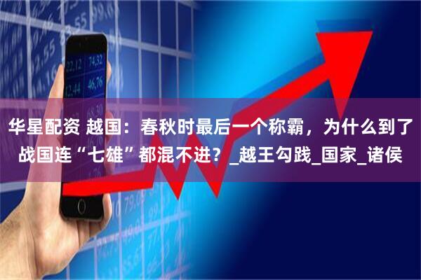 华星配资 越国：春秋时最后一个称霸，为什么到了战国连“七雄”都混不进？_越王勾践_国家_诸侯