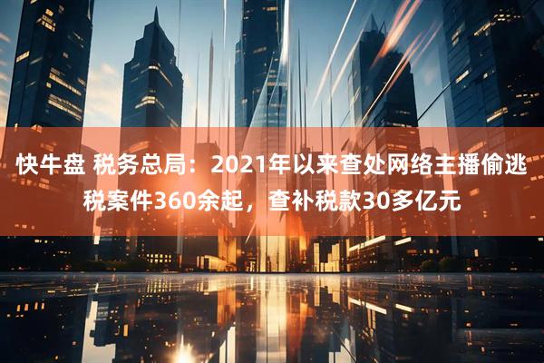 快牛盘 税务总局：2021年以来查处网络主播偷逃税案件360余起，查补税款30多亿元