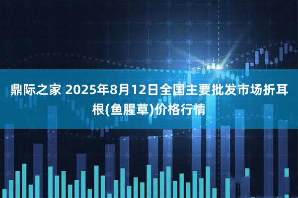 鼎际之家 2025年8月12日全国主要批发市场折耳根(鱼腥草)价格行情