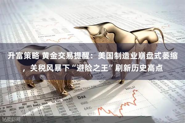 升富策略 黄金交易提醒：美国制造业崩盘式萎缩，关税风暴下“避险之王”刷新历史高点
