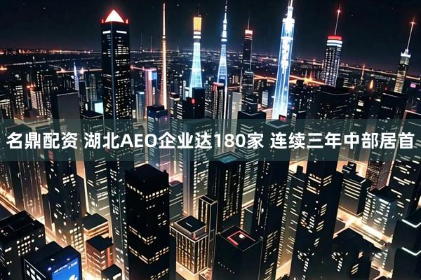 名鼎配资 湖北AEO企业达180家 连续三年中部居首