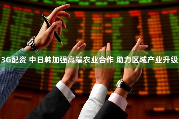 3G配资 中日韩加强高端农业合作 助力区域产业升级