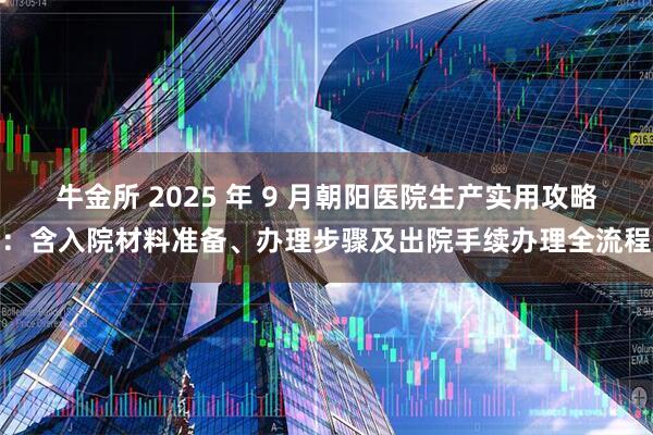 牛金所 2025 年 9 月朝阳医院生产实用攻略：含入院材料准备、办理步骤及出院手续办理全流程