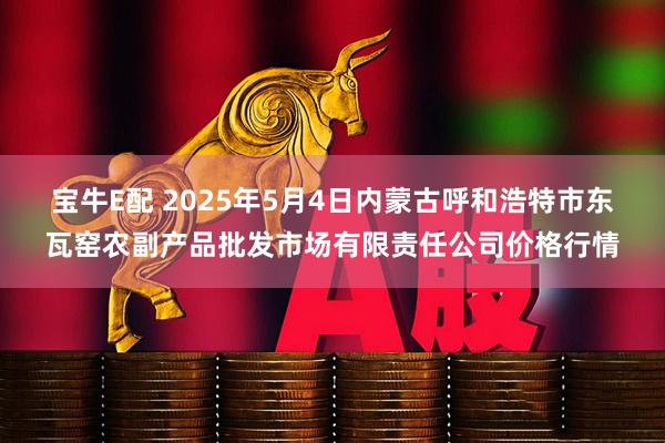 宝牛E配 2025年5月4日内蒙古呼和浩特市东瓦窑农副产品批发市场有限责任公司价格行情