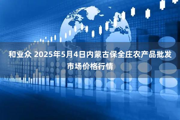 和业众 2025年5月4日内蒙古保全庄农产品批发市场价格行情