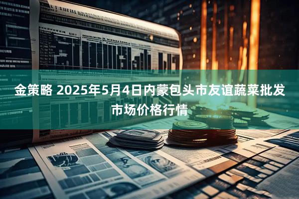 金策略 2025年5月4日内蒙包头市友谊蔬菜批发市场价格行情