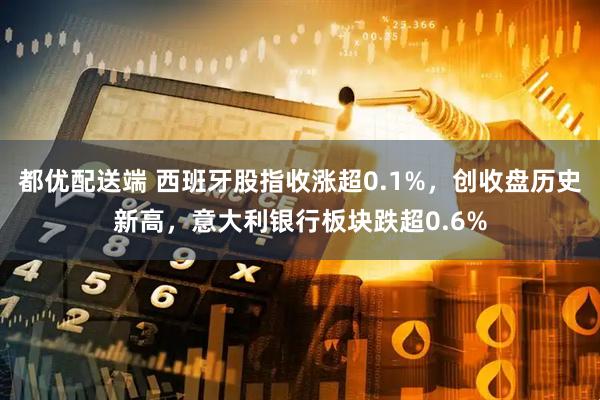 都优配送端 西班牙股指收涨超0.1%,创收盘历史新高,意大利银行板块跌超0.6%