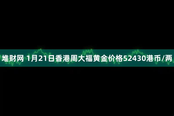 堆财网 1月21日香港周大福黄金价格52430港币/两