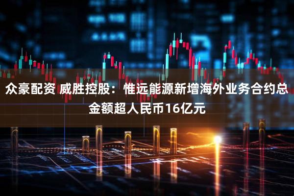 众豪配资 威胜控股：惟远能源新增海外业务合约总金额超人民币16亿元