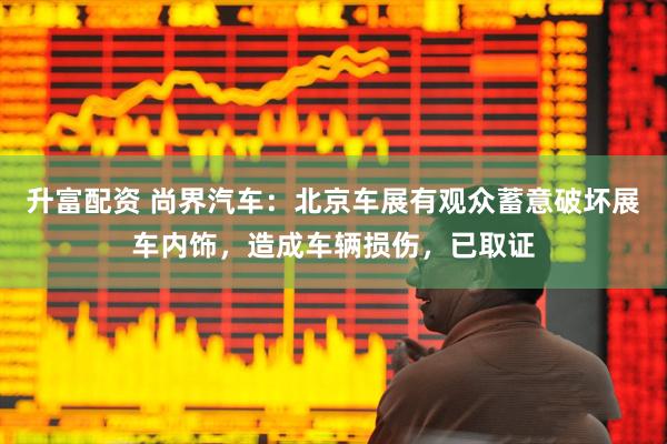 升富配资 尚界汽车：北京车展有观众蓄意破坏展车内饰，造成车辆损伤，已取证
