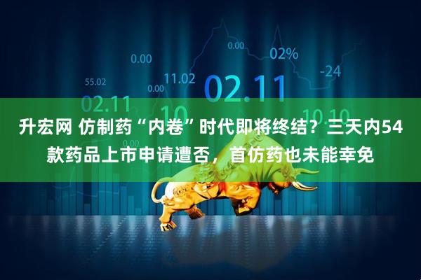 升宏网 仿制药“内卷”时代即将终结？三天内54款药品上市申请遭否，首仿药也未能幸免